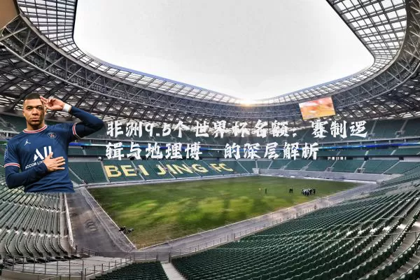 非洲9.5个世界杯名额:赛制逻辑与地理博弈的深层解析